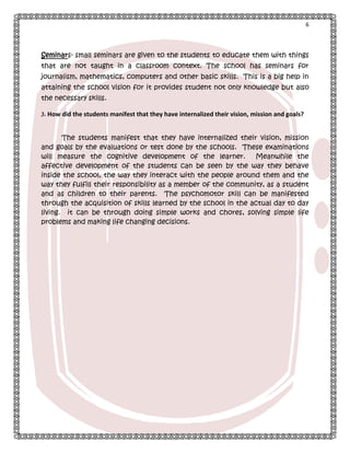 6

Seminars- small seminars are given to the students to educate them with things
that are not taught in a classroom context. The school has seminars for
journalism, mathematics, computers and other basic skills. This is a big help in
attaining the school vision for it provides student not only knowledge but also
the necessary skills.
3. How did the students manifest that they have internalized their vision, mission and goals?

The students manifest that they have internalized their vision, mission
and goals by the evaluations or test done by the schools. These examinations
will measure the cognitive development of the learner.
Meanwhile the
affective development of the students can be seen by the way they behave
inside the school, the way they interact with the people around them and the
way they fulfill their responsibility as a member of the community, as a student
and as children to their parents. The psychomotor skill can be manifested
through the acquisition of skills learned by the school in the actual day to day
living. it can be through doing simple works and chores, solving simple life
problems and making life changing decisions.

 