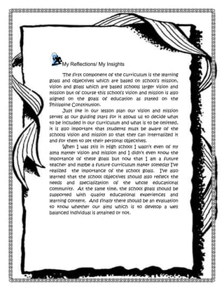 7

My Reflections/ My Insights
The first component of the curriculum is the learning
goals and objectives which are based on school’s mission,
vision and goals which are based schools larger vision and
mission but of course this school’s vision and mission is also
aligned on the goals of education as stated on the
Philippine Constitution.
Just like in our lesson plan our vision and mission
serves as our guiding stars for it allows us to decide what
to be included in our curriculum and what is to be omitted,
it is also important that students must be aware of the
schools vision and mission so that they can internalized it
and for them to set their personal objectives.
When I was still in High school I wasn’t even of my
alma matter vision and mission and I didn’t even know the
importance of these goals but now that I am a future
teacher and maybe a future curriculum maker someday I’ve
realized the importance of the school goals. I’ve also
learned that the school objectives should also reflect the
needs and specialization of the whole educational
community. At the same time, the school goals should be
supported with quality educational experiences and
learning content. And finally there should be an evaluation
to know whether our aims which is to develop a well
balanced individual is attained or not.

 