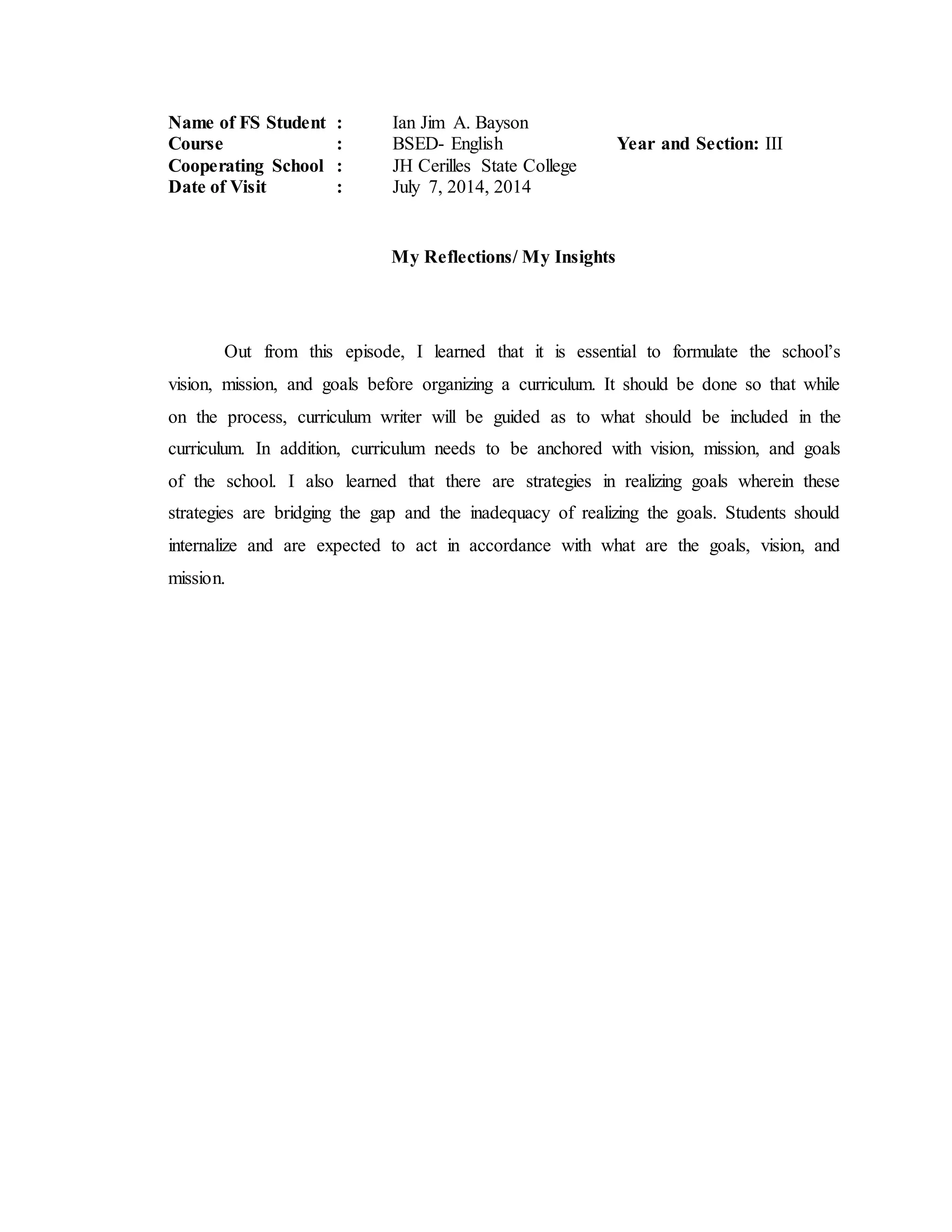 Name of FS Student : Ian Jim A. Bayson
Course : BSED- English Year and Section: III
Cooperating School : JH Cerilles State College
Date of Visit : July 7, 2014, 2014
My Reflections/ My Insights
Out from this episode, I learned that it is essential to formulate the school’s
vision, mission, and goals before organizing a curriculum. It should be done so that while
on the process, curriculum writer will be guided as to what should be included in the
curriculum. In addition, curriculum needs to be anchored with vision, mission, and goals
of the school. I also learned that there are strategies in realizing goals wherein these
strategies are bridging the gap and the inadequacy of realizing the goals. Students should
internalize and are expected to act in accordance with what are the goals, vision, and
mission.
 