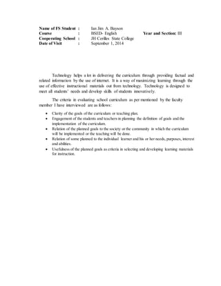 Name of FS Student : Ian Jim A. Bayson
Course : BSED- English Year and Section: III
Cooperating School : JH Cerilles State College
Date of Visit : September 1, 2014
Technology helps a lot in delivering the curriculum through providing factual and
related information by the use of internet. It is a way of maximizing learning through the
use of effective instructional materials out from technology. Technology is designed to
meet all students’ needs and develop skills of students innovatively.
The criteria in evaluating school curriculum as per mentioned by the faculty
member I have interviewed are as follows:
 Clarity of the goals of the curriculum or teaching plan.
 Engagement of the students and teachers in planning the definition of goals and the
implementation of the curriculum.
 Relation of the planned goals to the society or the community in which the curriculum
will be implemented or the teaching will be done.
 Relation of some planned to the individual learner and his or her needs, purposes, interest
and abilities.
 Usefulness of the planned goals as criteria in selecting and developing learning materials
for instruction.
 