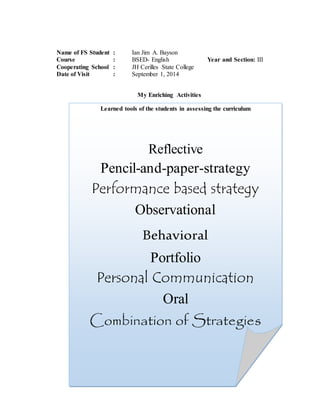 Name of FS Student : Ian Jim A. Bayson
Course : BSED- English Year and Section: III
Cooperating School : JH Cerilles State College
Date of Visit : September 1, 2014
My Enriching Activities
Learned tools of the students in assessing the curriculum
Reflective
Pencil-and-paper-strategy
Performance based strategy
Observational
Behavioral
Portfolio
Personal Communication
Oral
Combination of Strategies
 