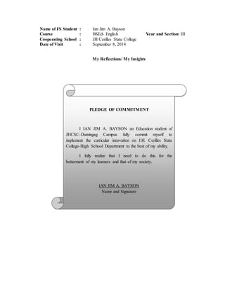 Name of FS Student : Ian Jim A. Bayson
Course : BSEd- English Year and Section: III
Cooperating School : JH Cerilles State College
Date of Visit : September 8, 2014
My Reflections/ My Insights
PLEDGE OF COMMITMENT
I IAN JIM A. BAYSON an Education student of
JHCSC-Dumingag Campus fully commit myself to
implement the curricular innovation on J.H. Cerilles State
College-High School Department to the best of my ability.
I fully realize that I need to do this for the
betterment of my learners and that of my society.
IAN JIM A. BAYSON
Name and Signature
 