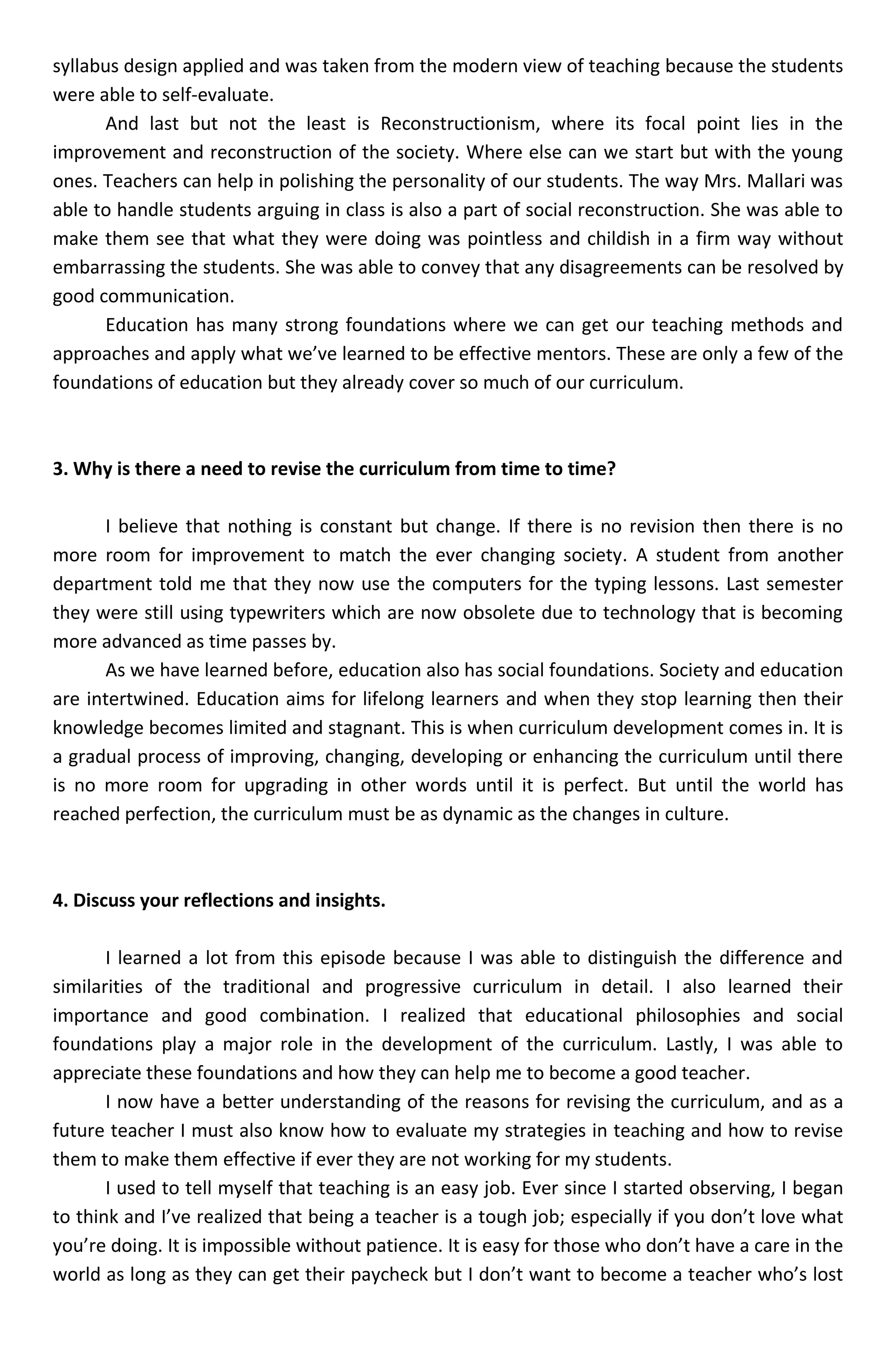 syllabus design applied and was taken from the modern view of teaching because the students
were able to self-evaluate.
      And last but not the least is Reconstructionism, where its focal point lies in the
improvement and reconstruction of the society. Where else can we start but with the young
ones. Teachers can help in polishing the personality of our students. The way Mrs. Mallari was
able to handle students arguing in class is also a part of social reconstruction. She was able to
make them see that what they were doing was pointless and childish in a firm way without
embarrassing the students. She was able to convey that any disagreements can be resolved by
good communication.
      Education has many strong foundations where we can get our teaching methods and
approaches and apply what we’ve learned to be effective mentors. These are only a few of the
foundations of education but they already cover so much of our curriculum.



3. Why is there a need to revise the curriculum from time to time?

      I believe that nothing is constant but change. If there is no revision then there is no
more room for improvement to match the ever changing society. A student from another
department told me that they now use the computers for the typing lessons. Last semester
they were still using typewriters which are now obsolete due to technology that is becoming
more advanced as time passes by.
      As we have learned before, education also has social foundations. Society and education
are intertwined. Education aims for lifelong learners and when they stop learning then their
knowledge becomes limited and stagnant. This is when curriculum development comes in. It is
a gradual process of improving, changing, developing or enhancing the curriculum until there
is no more room for upgrading in other words until it is perfect. But until the world has
reached perfection, the curriculum must be as dynamic as the changes in culture.



4. Discuss your reflections and insights.

       I learned a lot from this episode because I was able to distinguish the difference and
similarities of the traditional and progressive curriculum in detail. I also learned their
importance and good combination. I realized that educational philosophies and social
foundations play a major role in the development of the curriculum. Lastly, I was able to
appreciate these foundations and how they can help me to become a good teacher.
       I now have a better understanding of the reasons for revising the curriculum, and as a
future teacher I must also know how to evaluate my strategies in teaching and how to revise
them to make them effective if ever they are not working for my students.
       I used to tell myself that teaching is an easy job. Ever since I started observing, I began
to think and I’ve realized that being a teacher is a tough job; especially if you don’t love what
you’re doing. It is impossible without patience. It is easy for those who don’t have a care in the
world as long as they can get their paycheck but I don’t want to become a teacher who’s lost
 