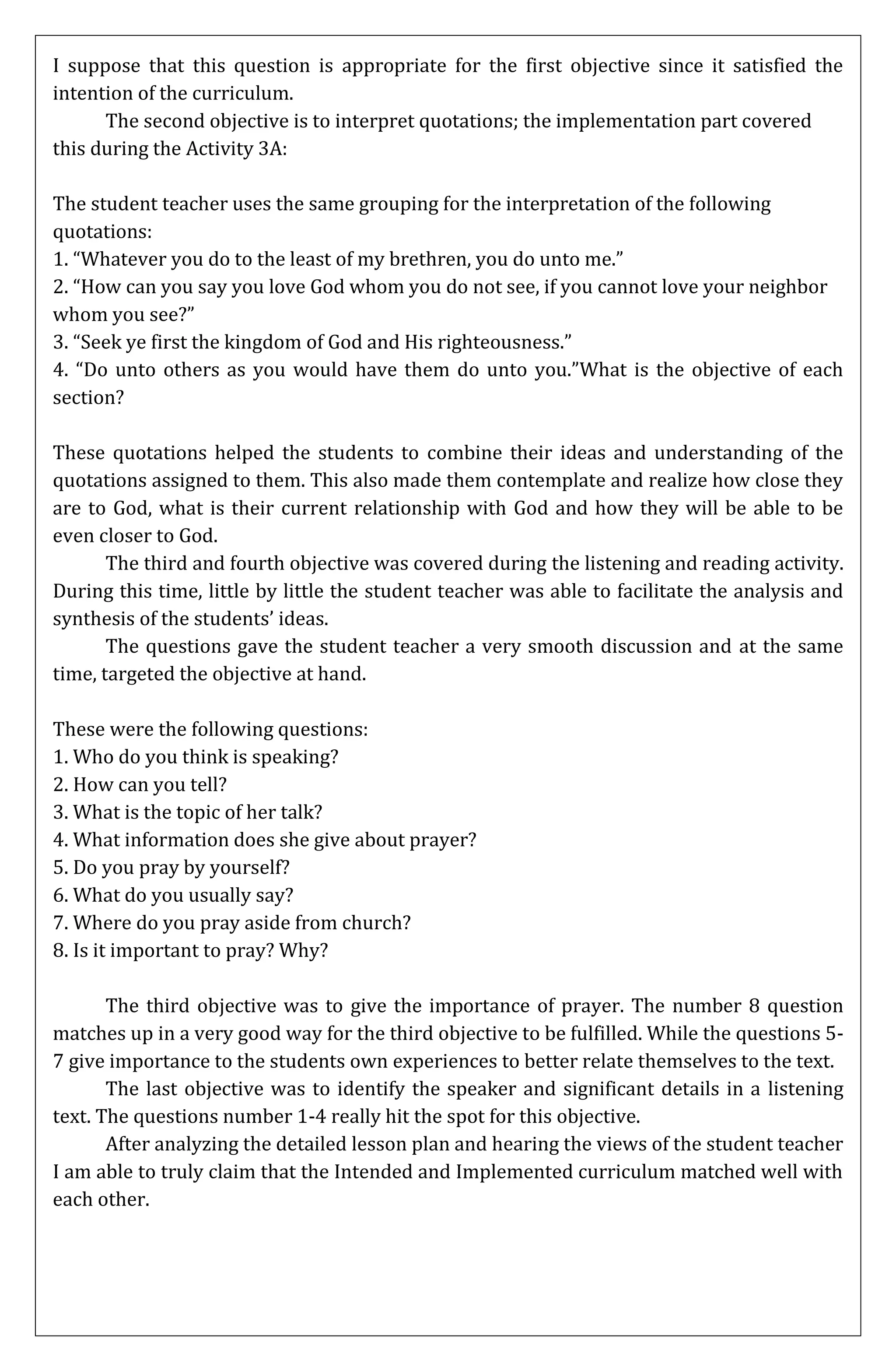 I suppose that this question is appropriate for the first objective since it satisfied the
intention of the curriculum.
      The second objective is to interpret quotations; the implementation part covered
this during the Activity 3A:

The student teacher uses the same grouping for the interpretation of the following
quotations:
1. “Whatever you do to the least of my brethren, you do unto me.”
2. “How can you say you love God whom you do not see, if you cannot love your neighbor
whom you see?”
3. “Seek ye first the kingdom of God and His righteousness.”
4. “Do unto others as you would have them do unto you.”What is the objective of each
section?

These quotations helped the students to combine their ideas and understanding of the
quotations assigned to them. This also made them contemplate and realize how close they
are to God, what is their current relationship with God and how they will be able to be
even closer to God.
       The third and fourth objective was covered during the listening and reading activity.
During this time, little by little the student teacher was able to facilitate the analysis and
synthesis of the students’ ideas.
       The questions gave the student teacher a very smooth discussion and at the same
time, targeted the objective at hand.

These were the following questions:
1. Who do you think is speaking?
2. How can you tell?
3. What is the topic of her talk?
4. What information does she give about prayer?
5. Do you pray by yourself?
6. What do you usually say?
7. Where do you pray aside from church?
8. Is it important to pray? Why?

       The third objective was to give the importance of prayer. The number 8 question
matches up in a very good way for the third objective to be fulfilled. While the questions 5-
7 give importance to the students own experiences to better relate themselves to the text.
       The last objective was to identify the speaker and significant details in a listening
text. The questions number 1-4 really hit the spot for this objective.
       After analyzing the detailed lesson plan and hearing the views of the student teacher
I am able to truly claim that the Intended and Implemented curriculum matched well with
each other.
 