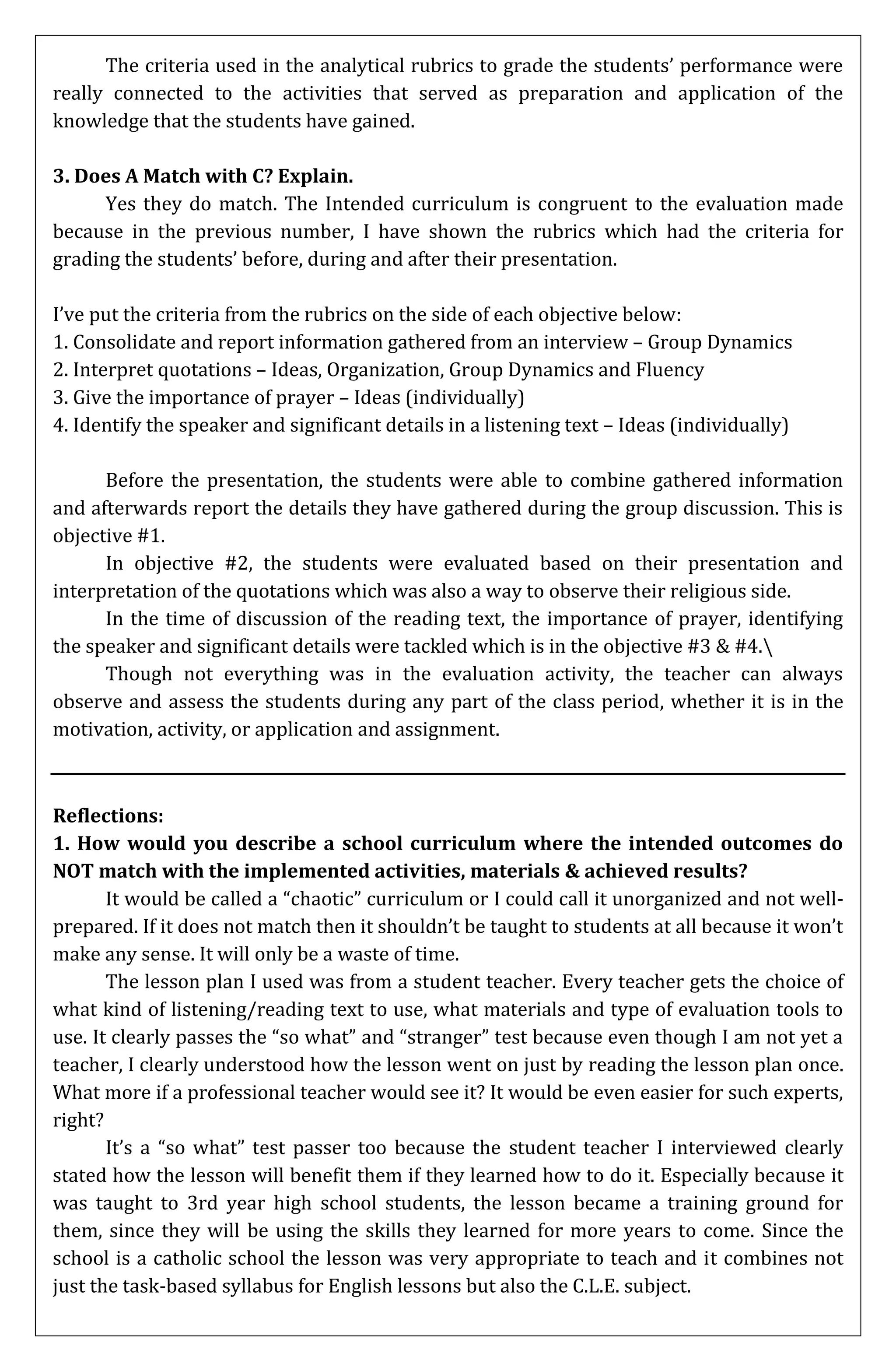 The criteria used in the analytical rubrics to grade the students’ performance were
really connected to the activities that served as preparation and application of the
knowledge that the students have gained.

3. Does A Match with C? Explain.
      Yes they do match. The Intended curriculum is congruent to the evaluation made
because in the previous number, I have shown the rubrics which had the criteria for
grading the students’ before, during and after their presentation.

I’ve put the criteria from the rubrics on the side of each objective below:
1. Consolidate and report information gathered from an interview – Group Dynamics
2. Interpret quotations – Ideas, Organization, Group Dynamics and Fluency
3. Give the importance of prayer – Ideas (individually)
4. Identify the speaker and significant details in a listening text – Ideas (individually)

      Before the presentation, the students were able to combine gathered information
and afterwards report the details they have gathered during the group discussion. This is
objective #1.
      In objective #2, the students were evaluated based on their presentation and
interpretation of the quotations which was also a way to observe their religious side.
      In the time of discussion of the reading text, the importance of prayer, identifying
the speaker and significant details were tackled which is in the objective #3 & #4.
      Though not everything was in the evaluation activity, the teacher can always
observe and assess the students during any part of the class period, whether it is in the
motivation, activity, or application and assignment.



Reflections:
1. How would you describe a school curriculum where the intended outcomes do
NOT match with the implemented activities, materials & achieved results?
       It would be called a “chaotic” curriculum or I could call it unorganized and not well-
prepared. If it does not match then it shouldn’t be taught to students at all because it won’t
make any sense. It will only be a waste of time.
       The lesson plan I used was from a student teacher. Every teacher gets the choice of
what kind of listening/reading text to use, what materials and type of evaluation tools to
use. It clearly passes the “so what” and “stranger” test because even though I am not yet a
teacher, I clearly understood how the lesson went on just by reading the lesson plan once.
What more if a professional teacher would see it? It would be even easier for such experts,
right?
       It’s a “so what” test passer too because the student teacher I interviewed clearly
stated how the lesson will benefit them if they learned how to do it. Especially because it
was taught to 3rd year high school students, the lesson became a training ground for
them, since they will be using the skills they learned for more years to come. Since the
school is a catholic school the lesson was very appropriate to teach and it combines not
just the task-based syllabus for English lessons but also the C.L.E. subject.
 