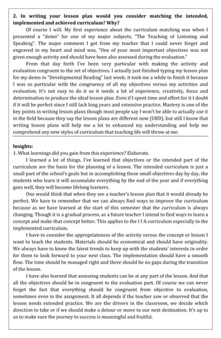 2. In writing your lesson plan would you consider matching the intended,
implemented and achieved curriculum? Why?
       Of course I will. My first experience about the curriculum matching was when I
presented a “demo” for one of my major subjects, “The Teaching of Listening and
Speaking”. The major comment I got from my teacher that I could never forget and
engraved in my heart and mind was, “One of your most important objectives was not
given enough activity and should have been also assessed during the evaluation.”
       From that day forth I’ve been very particular with making the activity and
evaluation congruent to the set of objectives. I actually just finished typing my lesson plan
for my demo in “Developmental Reading” last week; it took me a while to finish it because
I was so particular with the congruency of all my objectives versus my activities and
evaluation. It’s not easy to do it so it needs a lot of experience, creativity, focus and
determination to produce the ideal lesson plan. Even if I spent time and effort for it I doubt
if it will be perfect since I still lack long years and extensive practice. Mastery is one of the
key points in writing lesson plans though most people say I won’t be able to actually use it
in the field because they say the lesson plans are different now (UBD), but still I know that
writing lesson plans will help me a lot to enhanced my understanding and help me
comprehend any new styles of curriculum that teaching life will throw at me.

Insights:
1. What learnings did you gain from this experience? Elaborate.
       I learned a lot of things. I’ve learned that objectives or the intended part of the
curriculum are the basis for the planning of a lesson. The intended curriculum is just a
small part of the school’s goals but in accomplishing these small objectives day by day, the
students who learn it will accumulate everything by the end of the year and if everything
goes well, they will become lifelong learners.
       One would think that when they see a teacher’s lesson plan that it would already be
perfect. We have to remember that we can always find ways to improve the curriculum
because as we have learned at the start of this semester that the curriculum is always
changing. Though it is a gradual process, as a future teacher I intend to find ways to learn a
concept and make that concept better. This applies to the I I A curriculum especially to the
implemented curriculum.
       I have to consider the appropriateness of the activity versus the concept or lesson I
want to teach the students. Materials should be economical and should have originality.
We always have to know the latest trends to keep up with the students’ interests in order
for them to look forward to your next class. The implementation should have a smooth
flow. The time should be managed right and there should be no gaps during the transition
of the lesson.
       I have also learned that assessing students can be at any part of the lesson. And that
all the objectives should be in congruent to the evaluation part. Of course we can never
forget the fact that everything should be congruent from objective to evaluation,
sometimes even in the assignment. It all depends if the teacher saw or observed that the
lesson needs extended practice. We are the drivers in the classroom, we decide which
direction to take or if we should make a detour or move to our next destination. It’s up to
us to make sure the journey to success is meaningful and fruitful.
 