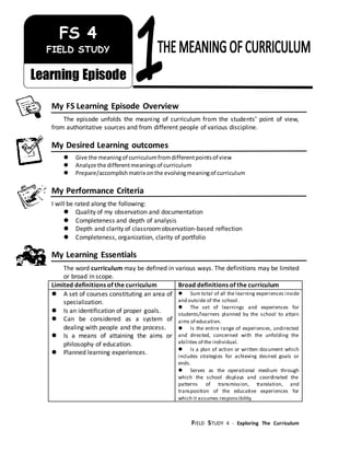 FIELD STUDY 4 - Exploring The Curriculum
/jikm
My FS Learning Episode Overview
The episode unfolds the meaning of curriculum from the students’ point of view,
from authoritative sources and from different people of various discipline.
My Desired Learning outcomes
 Give the meaningof curriculumfromdifferentpointsof view
 Analyze the differentmeaningsof curriculum
 Prepare/accomplishmatrix onthe evolvingmeaningof curriculum
My Performance Criteria
I will be rated along the following:
 Quality of my observation and documentation
 Completeness and depth of analysis
 Depth and clarity of classroomobservation-based reflection
 Completeness, organization, clarity of portfolio
My Learning Essentials
The word curriculum may be defined in various ways. The definitions may be limited
or broad in scope.
Limited definitions of the curriculum Broad definitions of the curriculum
 A set of courses constituting an area of
specialization.
 Is an identification of proper goals.
 Can be considered as a system of
dealing with people and the process.
 Is a means of attaining the aims or
philosophy of education.
 Planned learning experiences.
 Sum total of all the learning experiences inside
and outside of the school.
 The set of learnings and experiences for
students/learners planned by the school to attain
aims of education.
 Is the entire range of experiences, undirected
and directed, concerned with the unfolding the
abilities of the individual.
 Is a plan of action or written document which
includes strategies for achieving desired goals or
ends.
 Serves as the operational medium through
which the school displays and coordinated the
patterns of transmission, translation, and
transposition of the educative experiences for
which it assumes responsibility.
FS 4
FIELD STUDY
Learning Episode
 