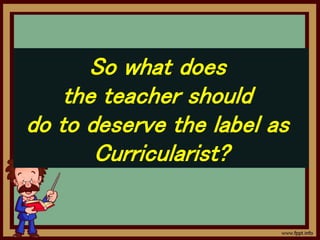 So what does
the teacher should
do to deserve the label as
Curricularist?
 