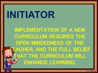 INITIATOR
IMPLEMENTATION OF A NEW
CURRICULUM REQUIRES THE
OPEN MINDEDNESS OF THE
TEACHER, AND THE FULL BELIEF
THAT THE CURRICULUM WILL
ENHANCE LEARNING.
 