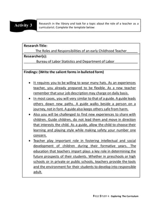 FIELD STUDY 4 - Exploring The Curriculum
Research Title:
The Roles and Responsibilities of an early Childhood Teacher______
Researcher(s):
Bureau of Labor Statistics and Department of Labor_____________
Findings: (Write the salient forms in bulleted form)
 It requires you to be willing to wear many hats. As an experiences
teacher, you already prepared to be flexible. As a new teacher
remember that your job description may charge on daily basis.
 In most cases, you will very similar to that of a guide. A guide leads
others down new paths. A guide walks beside a person on a
journey, not in font. A guide also keeps others safe from harm.
 Also you will be challenged to find new experiences to share with
children. Guide children, do not lead them and move in direction
that interests the child. As a guide, allow the child to choose their
learning and playing style while making safety your number one
concern.
 Teacher play important role in fostering intellectual and social
development of children during their formative years. The
education that teachers impart plays a key role in determining the
future prospects of their students. Whether in preschools or high
schools or in private or public schools, teachers provide the tools
and the environment for their students to develop into responsible
adult.
Activity 3 Research in the library and look for a topic about the role of a teacher as a
curricularist. Complete the template below:
 