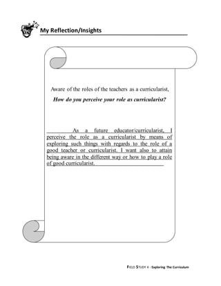 FIELD STUDY 4 - Exploring The Curriculum
My Reflection/Insights
Aware of the roles of the teachers as a curricularist,
How do you perceive your role as curricularist?
As a future educator/curricularist, I
perceive the role as a curricularist by means of
exploring such things with regards to the role of a
good teacher or curricularist. I want also to attain
being aware in the different way or how to play a role
of good curricularist.
 