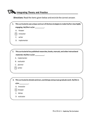 FIELD STUDY 4 - Exploring The Curriculum
Integrating Theory and Practice
Directions: Read the items given below and encircle the correct answer.
2. This curricularist has published researches, books, manuals, and other instructional
materials. He/She is a/an __________.
A. implementer
B. evaluator
C. planner
D. writer
3. This curricularist attends seminars, workshops and pursues graduate work. He/She is
a/an __________.
A. Innovator
B. Knower
C. Writer
D. evaluator
1. This curricularist uses unique and out-of-the box strategies to make his/her class highly
engaging. He/She is a/an __________.
A. Knower
B. innovator
C. writer
D. implementer
 