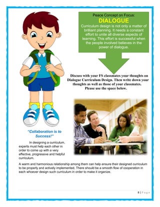 8 | P a g e
Discuss with your FS classmates your thoughts on
Dialogue Curriculum Design. Then write down your
thoughts as well as those of your classmates.
Please use the space below.
“Collaboration is to
Success!”
In designing a curriculum,
experts must help each other in
order to come up with a very
effective, progressive and helpful
curriculum.
A warm and harmonious relationship among them can help ensure their designed curriculum
to be properly and actively implemented. There should be a smooth flow of cooperation in
each whoever design such curriculum in order to make it organize.
Peace Concept on Focus:
DIALOGUE
Curriculum design is not only a matter of
brilliant planning. It needs a constant
effort to unite all diverse aspects of
learning. This effort is successful when
the people involved believes in the
power of dialogue.
 