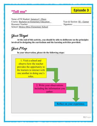 9 | P a g e
“Tell me”
Name of FS Student: Jamaica C. Olazo
Course: Bachelor in Elementary Education Year & Section: III – Garnet
Resource Teacher: ______________________________ Signature: ________________
School: Molave Bliss Elementary School
Your Target
At the end of this activity, you should be able to deliberate on the principles
involved in designing the curriculum and the learning activities provided.
Your Map
In your observation, please do the following steps:
1. Visit a school and
observe how the teacher
provides the opportunity to
the learners to interact with
one another in doing one’s
roles.
2. Write your observations
including the information you
gather.
Reflect on your experience.
Episode 3
 