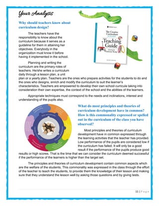 11 | P a g e
Your Analysis
Why should teachers know about
curriculum design?
The teachers have the
responsibility to know about the
curriculum because it serves as a
guideline for them in attaining her
objectives. Everybody in the
organization must know it before
having it implemented in the school.
Planning and writing the
curriculum are the primary roles of
teachers. He/she writes a curriculum
daily through a lesson plan, a unit
plan or a yearly plan. Teachers are the ones who prepare activities for the students to do and
the ones who designs, enrich and modify the curriculum to suit the learner’s
characteristics. Teachers are empowered to develop their own school curricula taking into
consideration their own expertise, the context of the school and the abilities of the learners.
Appropriate techniques must correspond to the needs and inclinations, interest and
understanding of the pupils also.
What do most principles and theories of
curriculum development have in common?
How is this commonality expressed or spelled
out in the curriculum of the class you have
observed?
Most principles and theories of curriculum
development have in common expressed through
the learning activities that the teacher has provided.
Low performance of the pupils are considered low if
the curriculum has failed. It will only be a good
result if the performance of the pupils produce good
results or high scores. That is the time that we can consider the curriculum deemed successful
if the performance of the learners is higher than the target set.
The principles and theories of curriculum development contain common aspects which
are the welfare of the students. This commonality was expressed in the class through the effort
of the teacher to teach the students, to provide them the knowledge of their lesson and making
sure that they understand the lesson well by asking those questions and by giving tests.
 