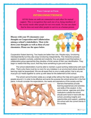 16 | P a g e
Discuss with your FS classmates your
thoughts on Cooperation and Collaboration
among a school’s stakeholders. Then write
down your thoughts as well as those of your
classmates. Please use the space below.
Cooperation fosters learning. Two heads are better than one. People enjoy, functioning
interdependently but they also enjoy functioning independently. The interactive process
appears to people’s curiosity, potential and creativity, thus as people invest themselves in
collaborative group approaches they develop a firmer sense of their own identification. They
begin to realize that they count, that they have something to give and to learn.
The school stakeholders must be able to maintain a good working relationship with each
other. That is why there must be no room for any mistakes in an environment where student’s
learning might be jeopardized. We are all aware that no one is really perfect, that is why we
must join our heads together to come up with ideas for the betterment of the school.
The school cannot function solely as a single entity without the help and support of the
people around it. In order to be effective and serve the purpose the school aimed for in the first
place, it should consider the expectations, the needs and aspirations of the society and the
learners themselves provide
learning experiences and activities
and skills of the student. In the
same manner, agencies and other
institutions outside the school
should work hand in hand with the
school, providing insights and
opportunities and support, updating
the school with the current trends in
the society.
Peace Concept on Focus
INTERCONNECTEDNESS
All life forms on earth are connected to each other for mutual
support. This is recognition that each one of us, being members of
the society needs other people for our own needs. No one can claim
that he does not need other people to survive as a human person.
 