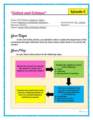 17 | P a g e
“Collect and Critique”
Name of FS Student: Jamaica C. Olazo
Course: Bachelor in Elementary Education Year & Section: III – Garnet
Resource Teacher: ______________________________ Signature: ________________
School: Molave Bliss Elementary School
Your Target
At the end of this activity, you should be able to explain the importance of the
curriculum through reflections from the observations made about it as used by the
teacher.
Your Map
In your observation, please do the following steps:
Episode 5
Analyze the syllabus in terms
of the following:
a. Topic
b. Learning
c. Assessment of Learning
Revisit the school and request
the teacher to show you a
syllabus of a particular subject.
Interview a teacher on the
process of preparing the
syllabus, giving attention
to the following:
a. Challenges
b. Resources needed
c. Planning Strategies
Examine the assessment tools
used by critiquing whether or
not it is a product-based or
performance-based.
 