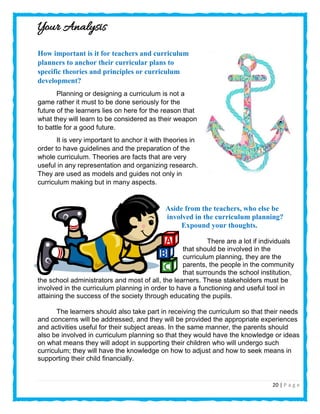 20 | P a g e
Your Analysis
How important is it for teachers and curriculum
planners to anchor their curricular plans to
specific theories and principles or curriculum
development?
Planning or designing a curriculum is not a
game rather it must to be done seriously for the
future of the learners lies on here for the reason that
what they will learn to be considered as their weapon
to battle for a good future.
It is very important to anchor it with theories in
order to have guidelines and the preparation of the
whole curriculum. Theories are facts that are very
useful in any representation and organizing research.
They are used as models and guides not only in
curriculum making but in many aspects.
Aside from the teachers, who else be
involved in the curriculum planning?
Expound your thoughts.
There are a lot if individuals
that should be involved in the
curriculum planning, they are the
parents, the people in the community
that surrounds the school institution,
the school administrators and most of all, the learners. These stakeholders must be
involved in the curriculum planning in order to have a functioning and useful tool in
attaining the success of the society through educating the pupils.
The learners should also take part in receiving the curriculum so that their needs
and concerns will be addressed, and they will be provided the appropriate experiences
and activities useful for their subject areas. In the same manner, the parents should
also be involved in curriculum planning so that they would have the knowledge or ideas
on what means they will adopt in supporting their children who will undergo such
curriculum; they will have the knowledge on how to adjust and how to seek means in
supporting their child financially.
 