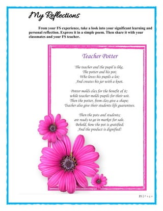 21 | P a g e
My Reflections
From your FS experience, take a look into your significant learning and
personal reflection. Express it in a simple poem. Then share it with your
classmates and your FS teacher.
Teacher Potter
The teacher and the pupil is like,
The potter and his pot;
Who loves his pupils a lot;
And creates his jar with a knot.
Potter molds clay for the benefit of it;
while teacher molds pupils for their wit.
Then the potter, from clay give a shape;
Teacher also give their students life guarantees.
Then the pots and students;
are ready to go in market for sale.
Behold, how the pot is gratified;
And the product is dignified!
 