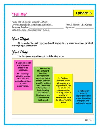 22 | P a g e
“Tell Me”
Name of FS Student: Jamaica C. Olazo
Course: Bachelor in Elementary Education Year & Section: III – Garnet
Resource Teacher: ______________________________ Signature: ________________
School: Molave Bliss Elementary School
Your Target
At the end of this activity, you should be able to give some principles involved
in designing a curriculum.
Your Map
For this process, go through the following steps:
1. Visit a school
and choose a
class to be
observed.
Then arrange
with the teacher
that you are
going to conduct
a class
observation.
Episode 6
2. Take note of
the different
learning
environment
provided in the
lesson plan for
specific subject
area. Generate
information on
the following:
Objectives,
Strategies, and
Assessment
tools used.
3. Find out
whether or not
strategies are
aligned with the
objectives and
assessment of
learning. Make a
matrix of
information from
the observations
made.
4. Reflect on
your FS
experience and
share thoughts,
insights, and
feelings in class.
 