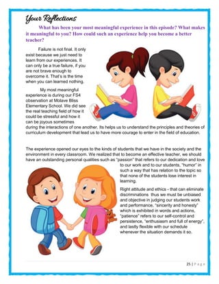 25 | P a g e
Your Reflections
What has been your most meaningful experience in this episode? What makes
it meaningful to you? How could such an experience help you become a better
teacher?
Failure is not final. It only
exist because we just need to
learn from our experiences. It
can only be a true failure, if you
are not brave enough to
overcome it. That’s is the time
when you can learned nothing.
My most meaningful
experience is during our FS4
observation at Molave Bliss
Elementary School. We did see
the real teaching field of how it
could be stressful and how it
can be joyous sometimes
during the interactions of one another. Its helps us to understand the principles and theories of
curriculum development that lead us to have more courage to enter in the field of education.
The experience opened our eyes to the kinds of students that we have in the society and the
environment in every classroom. We realized that to become an effective teacher, we should
have an outstanding personal qualities such as “passion” that refers to our dedication and love
to our work and to our students, “humor” in
such a way that has relation to the topic so
that none of the students lose interest in
learning.
Right attitude and ethics - that can eliminate
discriminations thus we must be unbiased
and objective in judging our students work
and performance, “sincerity and honesty”
which is exhibited in words and actions,
“patience” refers to our self-control and
persistence, “enthusiasm and full of energy”,
and lastly flexible with our schedule
whenever the situation demands it so.
 