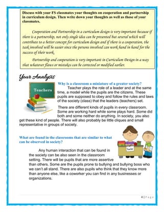 4 | P a g e
Your Analysis
Why is a classroom a miniature of a greater society?
Teacher plays the role of a leader and at the same
time, a model while the pupils are the citizens. These
pupils are supposed to obey and follow the rules and laws
of the society (class) that the leaders (teachers) set.
There are different kinds of pupils in every classroom.
Some are working hard while some plays hard. Some did
both and some neither do anything. In society, you also
get these kind of people. There will also probably be little cliques and small
representative in groups of society.
What are found in the classrooms that are similar to what
can be observed in society?
Any human interaction that can be found in
the society can be also seen in the classroom
setting. There will be pupils that are more assertive
than others. Some are the pupils prone to bullying and bullying boss who
we can’t all stand. There are also pupils who think that they know more
than anyone else, like a coworker you can find in any businesses or
organizations.
Discuss with your FS classmates your thoughts on cooperation and partnership
in curriculum design. Then write down your thoughts as well as those of your
classmates.
Cooperation and Partnership in a curriculum design is very important because if
there is a partnership, not only single idea can be presented but several which will
contribute to a better concept for curriculum design and if there is a cooperation, the
task involved will be easier since the persons involved can work hand in hand for the
success of their work.
Partnership and cooperation is very important in Curriculum Design in a way
that whatever flaws or mistakes can be corrected or modified earlier.
v Cooperation and partnership must come together because they are interrelated to each other in designing,
selecting or choosing content and activities and the determination of what to evaluate.
 