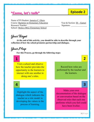 5 | P a g e
“Come, let’s talk”
Name of FS Student: Jamaica C. Olazo
Course: Bachelor in Elementary Education Year & Section: III – Garnet
Resource Teacher: ______________________________ Signature: _______________
School: Molave Bliss Elementary School
Your Target
At the end of this activity, you should be able to describe through your
reflection of how the school promotes partnership and dialogue.
Your Map
For this Process, go through the following steps:
Visit a school and observe
how the teacher provides the
opportunity to the learners to
interact with one another in
doing one’s roles.
Record how roles are
performed by the teacher and
the learners.
Make your own
documentation of the dialogue
or conversation based on the
observed roles that each one
performs which you feel could
have been livelier.
Highlight the aspect of the
dialogue which indicates the
teacher as a role model in
developing the values in the
process of learning.
21
34
Episode 2
 