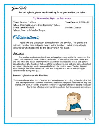 6 | P a g e
Your Tools
For this episode, please use the activity forms provided for you below.
My Observation Report on Interaction
Name: Jamaica C. Olazo Year/Course: BEED – III
School Observed: Molave Bliss Elementary School
Grade Level: Grade II Section: Cosmos
Subject Observed: Mother Tongue
Observations:
I really like the classroom atmosphere of this section. The pupils are
active in most of their subjects. Much to the teacher, I admire her attitude
towards us who happen to be the observers in her class.
Situation
The teacher emphasizes cleanliness and good grooming inside the classroom. She
doesn’t start the class if some of her students aren’t in their respective seats. There was
one time when she asks if all of them have taken their breakfast and took a bath before
going to school. She found out that one of the boys hasn’t took a bath and comes to school
very sturdy. So she told him to go wash his face in the comfort room. The boy followed
what she says then after a while, the class was doing well and almost everybody got
perfect scores during their quiz.
Personal reflections on the Situation:
You can really see what kind of teacher you have observed according to the discipline that
she has implemented. It worked really well, and I think her pupils really like the way she
interact with them. If I will be a teacher someday, I would also take her actions because I
found it so effective when handling pupils on their inescapable sometimes.
 