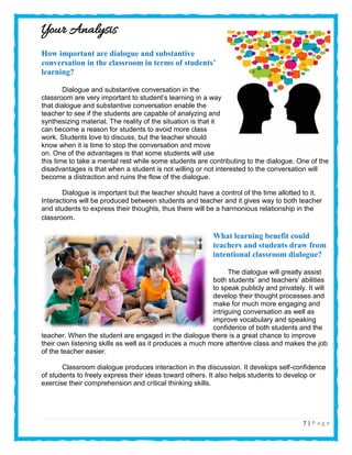 7 | P a g e
Your Analysis
How important are dialogue and substantive
conversation in the classroom in terms of students’
learning?
Dialogue and substantive conversation in the
classroom are very important to student’s learning in a way
that dialogue and substantive conversation enable the
teacher to see if the students are capable of analyzing and
synthesizing material. The reality of the situation is that it
can become a reason for students to avoid more class
work. Students love to discuss, but the teacher should
know when it is time to stop the conversation and move
on. One of the advantages is that some students will use
this time to take a mental rest while some students are contributing to the dialogue. One of the
disadvantages is that when a student is not willing or not interested to the conversation will
become a distraction and ruins the flow of the dialogue.
Dialogue is important but the teacher should have a control of the time allotted to it.
Interactions will be produced between students and teacher and it gives way to both teacher
and students to express their thoughts, thus there will be a harmonious relationship in the
classroom.
What learning benefit could
teachers and students draw from
intentional classroom dialogue?
The dialogue will greatly assist
both students’ and teachers’ abilities
to speak publicly and privately. It will
develop their thought processes and
make for much more engaging and
intriguing conversation as well as
improve vocabulary and speaking
confidence of both students and the
teacher. When the student are engaged in the dialogue there is a great chance to improve
their own listening skills as well as it produces a much more attentive class and makes the job
of the teacher easier.
Classroom dialogue produces interaction in the discussion. It develops self-confidence
of students to freely express their ideas toward others. It also helps students to develop or
exercise their comprehension and critical thinking skills.
 