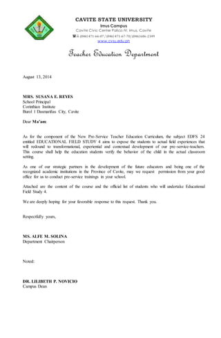 CAVITE STATE UNIVERSITY 
Imus Campus 
Cavite Civic Center Palico IV, Imus, Cavite 
 (046) 471-66-07 / (046) 471-67-70/ (046) 686-2349 
www.cvsu.edu.ph 
Teacher Education Department 
August 13, 2014 
MRS. SUSANA E. REYES 
School Principal 
Corinthian Institute 
Burol 1 Dasmariñas City, Cavite 
Dear Ma’am: 
As for the component of the New Pre-Service Teacher Education Curriculum, the subject EDFS 24 
entitled EDUCATIONAL FIELD STUDY 4 aims to expose the students to actual field experiences that 
will redound to transformational, experiential and contextual development of our pre-service-teachers. 
This course shall help the education students verify the behavior of the child in the actual classroom 
setting. 
As one of our strategic partners in the development of the future educators and being one of the 
recognized academic institutions in the Province of Cavite, may we request permission from your good 
office for us to conduct pre-service trainings in your school. 
Attached are the content of the course and the official list of students who will undertake Educational 
Field Study 4. 
We are deeply hoping for your favorable response to this request. Thank you. 
Respectfully yours, 
MS. ALFE M. SOLINA 
Department Chairperson 
Noted: 
DR. LILIBETH P. NOVICIO 
Campus Dean 
 