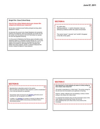 June 07, 2011




Single Film: Close Critical Study
                                                                                SECTION A
How far has critical debate about your chosen film
shaped and altered your response?
                                                                                  An urban story can be any ﬁlm in which the city is a
As the story unravels we see Scottie portrayed as being rather                    deﬁning presence – in which charactersʼ lives are
obsessive in nature.                                                              deﬁned by existence within the urban environment.

He becomes the pursuer who chases Madeleine into somewhat
extreme circumstances, which are eventually out of both his and                   The words “power”, “poverty” and “conﬂict” all appear
her control, such the scene at old Fort Point where he rescues
                                                                                  in the title of this option.
her from the supposed drowning.

It is this pursuit of Madeleine that Mulvey sees as Scottie’s erotic
obsession based on a castration anxiety (Mulvey 23). It is for this
reason that the camera resorts to framing women as icons or
objects to be looked at, interrupting the film’s narrative flow.
Rather than being subjects, women in classical Hollywood film
function instead as objects of visual pleasure.




                                                                                SECTION C
SECTION B
                                                                                How important is it that students are aware of critical writing on
                                                                                their chosen close study ﬁlm?
 Spectatorship is absolutely central to this section.
 How we watch and respond to ﬁlms requires a careful consideration              This section is described as a “critical study”. The primary energy for
 of our role and behaviour as spectator.                                        this will come from the studentʼs own application of learning.

                                                                                However, reading, reﬂecting upon and debating a variety of critical
 Documentary raises real issues for the spectator, particularly around          writing on the chosen ﬁlm is also invited.
 watching the ʻrealʼ as opposed to the ﬁctional.
                                                                                It is expected that students will go into the examination aware of the
 In addition, as a spectator it is possible to evaluate the different effects
                                                                                major debates surrounding their chosen ﬁlm and will
 achieved by different styles of documentary and different kinds of
                                                                                have established their own critical views in the context of this
 documentary practice.
                                                                                knowledge.
 