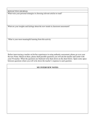 REFLECTIVE JOURNAL
What were your personal strategies in choosing relevant articles to read?




What are your insights and feelings about the new trends in classroom assessment?




What is your most meaningful learning from this activity




Before interviewing a teacher on his/her experiences in using authentic assessment, please go over your
Review Notes. Based on these, please draft possible questions you will ask the teacher and confer with
your FS teacher. When the questions are finalized write them down on the sheet below. Spare some space
between questions where you will write down the teacher’s response to each question.


                                       MY INTERVIEW NOTES
 