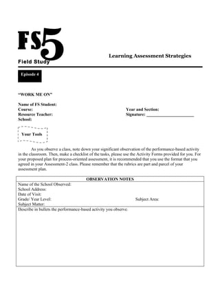 Learning Assessment Strategies
Field Study

 Episode 4



“WORK ME ON”

Name of FS Student:
Course:                                                       Year and Section:
Resource Teacher:                                             Signature: ______________________
School:


 Your Tools


        As you observe a class, note down your significant observation of the performance-based activity
in the classroom. Then, make a checklist of the tasks, please use the Activity Forms provided for you. For
your proposed plan for process-oriented assessment, it is recommended that you use the format that you
agreed in your Assessment-2 class. Please remember that the rubrics are part and parcel of your
assessment plan.

                                       OBSERVATION NOTES
Name of the School Observed:
School Address:
Date of Visit:
Grade/ Year Level:                                              Subject Area:
Subject Matter:
Describe in bullets the performance-based activity you observe.
 