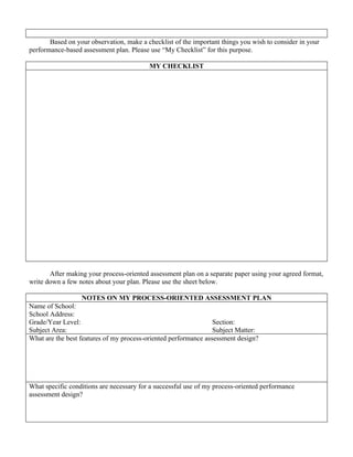 Based on your observation, make a checklist of the important things you wish to consider in your
performance-based assessment plan. Please use “My Checklist” for this purpose.

                                          MY CHECKLIST




       After making your process-oriented assessment plan on a separate paper using your agreed format,
write down a few notes about your plan. Please use the sheet below.

                   NOTES ON MY PROCESS-ORIENTED ASSESSMENT PLAN
Name of School:
School Address:
Grade/Year Level:                                                Section:
Subject Area:                                                    Subject Matter:
What are the best features of my process-oriented performance assessment design?




What specific conditions are necessary for a successful use of my process-oriented performance
assessment design?
 