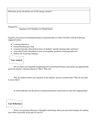 What basic points should the user of this design consider?




Prepared by: _____________________________________
              Signature of FS Student over Printed Name



Organize your process-oriented performance assessment plan in a Show Portfolio with the following
suggested entries:

   •   Learning Objectives
   •   General Performance Task
   •   Learning Episodes (described in terms of students’ specific learning tasks/ activities)
   •   Assessment Tasks (described in terms of acceptable standards of learning behavior)
   •   Rubrics for Assessing Learning


   Your Analysis


        Do you think your originally designed process-oriented performance assessment can appropriately
assess the teacher’s learning objective? Why?/ Why not?



        Why do teachers need to give attention to the students’ process-oriented tasks? Why do you need
to assess them?




       In what conditions can the process-oriented performance assessment be used more appropriately?




Your Reflections


       Write your personal reflections of thoughts and feelings about your personal strategies for making
your efforts successful in this part of your FS.
 