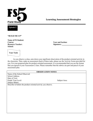 Learning Assessment Strategies
Field Study

 Episode 5



“BUILD ME UP”

Name of FS Student:
Course:                                                          Year and Section:
Resource Teacher:                                                Signature: ______________________
School:


 Your Tools


        As you observe a class, note down your significant observation of the product-oriented activity in
the classroom. Then, make an assessment check of these tasks, please use the Activity Forms provided for
you. For your proposed plan for product-oriented assessment, it is recommended that you use the format
that you agreed in your Assessment-2 class. Please remember that the rubrics are part and parcel of your
assessment plan.

                                        OBSERVATION NOTES
Name of the School Observed:
School Address:
Date of Visit:
Grade/ Year Level:                                                   Subject Area:
Subject Matter:
Describe in bullets the product-oriented activity you observe.
 