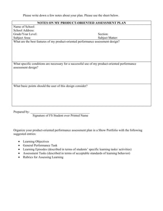 Please write down a few notes about your plan. Please use the sheet below.

                  NOTES ON MY PRODUCT-ORIENTED ASSESSMENT PLAN
Name of School:
School Address:
Grade/Year Level:                                               Section:
Subject Area:                                                   Subject Matter:
What are the best features of my product-oriented performance assessment design?




What specific conditions are necessary for a successful use of my product-oriented performance
assessment design?




What basic points should the user of this design consider?




Prepared by: _____________________________________
              Signature of FS Student over Printed Name



Organize your product-oriented performance assessment plan in a Show Portfolio with the following
suggested entries:

   •   Learning Objectives
   •   General Performance Task
   •   Learning Episodes (described in terms of students’ specific learning tasks/ activities)
   •   Assessment Tasks (described in terms of acceptable standards of learning behavior)
   •   Rubrics for Assessing Learning
 