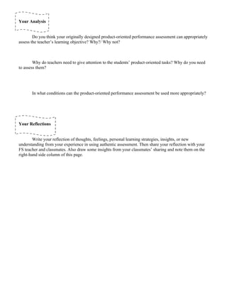 Your Analysis


        Do you think your originally designed product-oriented performance assessment can appropriately
assess the teacher’s learning objective? Why?/ Why not?



        Why do teachers need to give attention to the students’ product-oriented tasks? Why do you need
to assess them?




       In what conditions can the product-oriented performance assessment be used more appropriately?




Your Reflections


        Write your reflection of thoughts, feelings, personal learning strategies, insights, or new
understanding from your experience in using authentic assessment. Then share your reflection with your
FS teacher and classmates. Also draw some insights from your classmates’ sharing and note them on the
right-hand side column of this page.
 