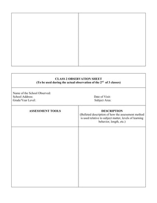CLASS 2 OBSERVATION SHEET
                 (To be used during the actual observation of the 2nd of 3 classes)


Name of the School Observed:
School Address:                                                Date of Visit:
Grade/Year Level:                                              Subject Area:


           ASSESSMENT TOOLS                                           DESCRIPTION
                                                   (Bulleted description of how the assessment method
                                                    is used relative to subject matter, levels of learning
                                                                    behavior, length, etc.)
 