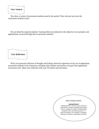 Your Analysis


   Was there a variety of assessment methods used by the teacher? How relevant was/were the
assessment method/s used?




   Do you think the expected students’ learning behaviors indicated in the objectives were properly and
appropriately assessed through those assessment methods?




   Your Reflections



   Write your personal reflection of thoughts and feelings about the importance in the use of appropriate
assessment methods in the classroom, including what students and teachers can gain from appropriate
assessment tools. Share your reflection with your FS teacher and classmates.




                                                                            Peace Concept on Focus:

                                                                                  Appropriateness
                                                                    Appropriateness is the use of any method of
                                                                   assessment is not just something that teachers
                                                                    wish to consider, but rather an indispensable
                                                                      principle of fair assessment practices. If
                                                                   taken for granted, our evaluation of students’
                                                                   learning is erroneous, misleading, and unfair.
 