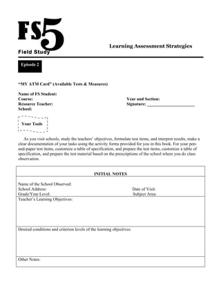 Learning Assessment Strategies
Field Study

 Episode 2



“MY ATM Card” (Available Tests & Measures)

Name of FS Student:
Course:                                                         Year and Section:
Resource Teacher:                                               Signature: ______________________
School:


 Your Tools


   As you visit schools, study the teachers’ objectives, formulate test items, and interpret results, make a
clear documentation of your tasks using the activity forms provided for you in this book. For your pen-
and-paper test items, customize a table of specification, and prepare the test items, customize a table of
specification, and prepare the test material based on the prescriptions of the school where you do class
observation.


                                             INITIAL NOTES

Name of the School Observed:
School Address:                                                       Date of Visit:
Grade/Year Level:                                                     Subject Area:
Teacher’s Learning Objectives:




Desired conditions and criterion levels of the learning objectives:




Other Notes:
 