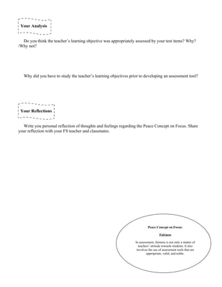 Your Analysis


  Do you think the teacher’s learning objective was appropriately assessed by your test items? Why?
/Why not?




   Why did you have to study the teacher’s learning objectives prior to developing an assessment tool?




 Your Reflections


   Write you personal reflection of thoughts and feelings regarding the Peace Concept on Focus. Share
your reflection with your FS teacher and classmates.




                                                                           Peace Concept on Focus:

                                                                                    Fairness

                                                                  In assessment, fairness is not only a matter of
                                                                    teachers’ attitude towards students. It also
                                                                   involves the use of assessment tools that are
                                                                          appropriate, valid, and noble.
 