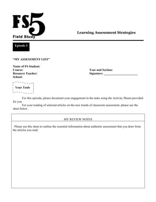 Learning Assessment Strategies
Field Study

 Episode 3



“MY ASSESSMENT LIST”

Name of FS Student:
Course:                                                       Year and Section:
Resource Teacher:                                             Signature: ______________________
School:


 Your Tools


       For this episode, please document your engagement in the tasks using the Activity Sheets provided
for you.
       For your reading of selected articles on the new trends of classroom assessment, please use the
sheet below.


                                         MY REVIEW NOTES

 Please use this sheet to outline the essential information about authentic assessment that you draw from
the articles you read.
 