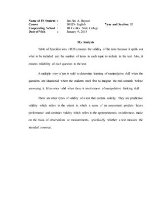 Name of FS Student : Ian Jim A. Bayson
Course : BSED- English Year and Section: III
Cooperating School : JH Cerilles State College
Date of Visit : January 9, 2015
My Analysis
Table of Specifications (TOS) ensures the validity of the tests because it spells out
what to be included and the number of items in each topic to include in the test. Also, it
ensures reliability of each question in the test.
A multiple type of test is valid to determine learning of manipulative skill when the
questions are situational where the students need first to imagine the real scenario before
answering it. It becomes valid when there is involvement of manipulative thinking skill.
There are other types of validity of a test that content validity. They are predictive
validity which refers to the extent to which a score of an assessment predicts future
performance and construct validity which refers to the appropriateness on inferences made
on the basis of observations or measurements, specifically whether a test measure the
intended construct.
 