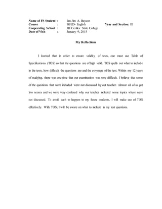 Name of FS Student : Ian Jim A. Bayson
Course : BSED- English Year and Section: III
Cooperating School : JH Cerilles State College
Date of Visit : January 9, 2015
My Reflections
I learned that in order to ensure validity of tests, one must use Table of
Specifications (TOS) so that the questions are of high valid. TOS spells out what to include
in the tests, how difficult the questions are and the coverage of the test. Within my 12 years
of studying, there was one time that our examination was very difficult. I believe that some
of the questions that were included were not discussed by out teacher. Almost all of us got
low scores and we were very confused why our teacher included some topics where were
not discussed. To avoid such to happen to my future students, I will make use of TOS
effectively. With TOS, I will be aware on what to include in my test questions.
 