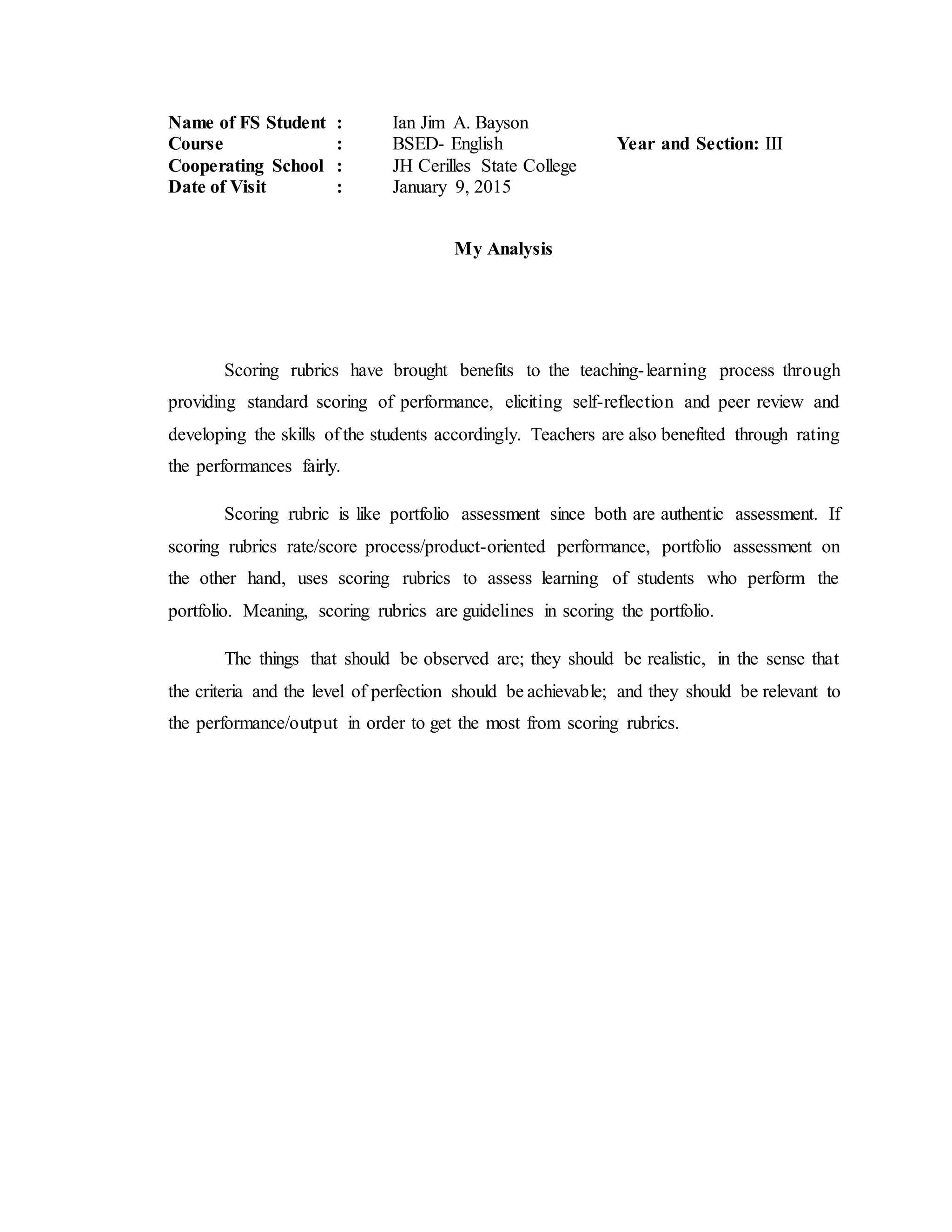 Name of FS Student : Ian Jim A. Bayson
Course : BSED- English Year and Section: III
Cooperating School : JH Cerilles State College
Date of Visit : January 9, 2015
My Analysis
Scoring rubrics have brought benefits to the teaching-learning process through
providing standard scoring of performance, eliciting self-reflection and peer review and
developing the skills of the students accordingly. Teachers are also benefited through rating
the performances fairly.
Scoring rubric is like portfolio assessment since both are authentic assessment. If
scoring rubrics rate/score process/product-oriented performance, portfolio assessment on
the other hand, uses scoring rubrics to assess learning of students who perform the
portfolio. Meaning, scoring rubrics are guidelines in scoring the portfolio.
The things that should be observed are; they should be realistic, in the sense that
the criteria and the level of perfection should be achievable; and they should be relevant to
the performance/output in order to get the most from scoring rubrics.
 