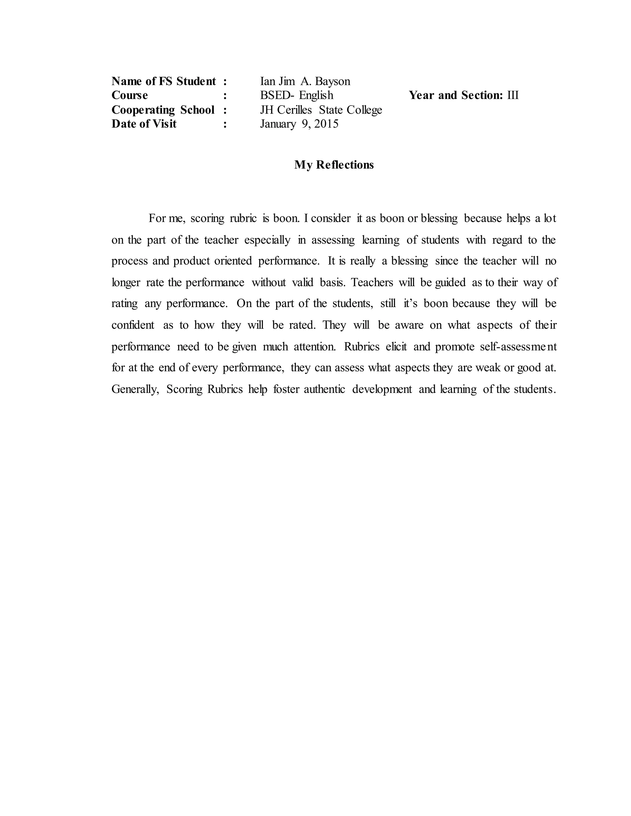 Name of FS Student : Ian Jim A. Bayson
Course : BSED- English Year and Section: III
Cooperating School : JH Cerilles State College
Date of Visit : January 9, 2015
My Reflections
For me, scoring rubric is boon. I consider it as boon or blessing because helps a lot
on the part of the teacher especially in assessing learning of students with regard to the
process and product oriented performance. It is really a blessing since the teacher will no
longer rate the performance without valid basis. Teachers will be guided as to their way of
rating any performance. On the part of the students, still it’s boon because they will be
confident as to how they will be rated. They will be aware on what aspects of their
performance need to be given much attention. Rubrics elicit and promote self-assessment
for at the end of every performance, they can assess what aspects they are weak or good at.
Generally, Scoring Rubrics help foster authentic development and learning of the students.
 