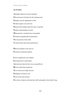 Learning Assessment Strategies


My Portfolio

Attainable objectives must be prepared
Self assessment of teacher for the technique and
Strategies must be appropriate so that
Evident outputs were achieved.
Sharing of knowledge inside the class is required
Students understanding is tested
Measurement is needed to have meaningful
Evaluation regarding their performance.
Note the parents of the child
To inform them about their performance.


Observed equality in the class no
Favoritism among the students


Learn to appreciate your students
Encourage them to participate
And motivate them the best way you possibly do
Return to them their output but
Never criticize nor judge because
Intelligence of learners will
Never be the same instead
Give them a chance to develop their skills and apply to their daily living.




                                            [10]
 