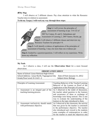 Learning Assessment Strategies


My Map
       I will observe at 2 different classes. Pay close attention to what the Resource
Teacher does in relation to assessment.
To hit my Target, I will work my way through these steps:


                                          Step 1. I will review the principles of
                                          assessment of learning on pp. 114-122 of
                                          Principles of Teaching,
                                    2007 by Corpuz, B. and G. Salandanan and
                                     Assessment of Learning 2, 2007 Santos, Rosita, pp.
                            Step 2. I7-22.observe 2 different classes and interview my
                                      will
                            Resource Teachers for principle # 8.
               Step 3. I will identify evidence of applications of the principles of
               assessment of learning. I may cite more than one evidence per
               principle of assessment.
       Step 4. Guided by a question/questions. I will reflect on my experience. Write
       down my reflection.



My Tools
       As I observe a class, I will use the Observation Sheet for a more focused
observation.
                               OBSERVATION SHEET
Name of School: Linao National High School
School Address: Linao North, Tuguegarao City Date of Visit: January 11, 2012
Grade/Year Level: II-1 & II - 2               Subject Area: Biology

Principles of Learning Assessment        Teaching Behavior of the Teacher/Learning
                                         Behavior of the Learner as Proof of the
                                         Application of the Principle of Learning
1. Assessment is an integral part of the As I observed in the midst of discussion,
   teaching-learning process.            the teacher asked question to the learners
                                         and occurrence of ideas or exchange of
                                         knowledge were being noticed. This is one
                                         way to evaluate the understanding of the
                                         learners to the topic introduced to them.
2. Assessment tool/activity should match As I observed in the classroom, the activity
   with performance objective.           that was given by the teacher is consistent
                                         to the performance objective. The teacher
                                         also introduced and viewed to the students
                                         some examples of contraceptives in order
                                         for the teacher to reach her objectives and

                                                [3]
 