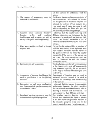 Learning Assessment Strategies


                                               for the learners to understand well the
                                               lesson.
3. The results of assessment must be           The learner has the right to see the fruits of
   feedback to the learners.                   his sacrifices and I noticed that the teacher
                                               has this principle in mind in a way that she
                                               returned the outputs of her students in a
                                               very usual way. I mean she gave it back
                                               without degrading to those who got low
                                               and boosting to those who got high.
4. Teachers must consider learners’            I observed that the teacher came up with
   learning     styles    and      multiple    different strategies and technique for the
   intelligences and so come up with a         learners to be motivated and develop their
   variety of ways of assessing learning.      skills. The teacher introduces a lot of
                                               activities for the students reveal their own
                                               interest.
5. Give some positive feedback with not        During the discussion, different opinions of
   so good ones.                               students were raised; some opinions were
                                               well accepted and some were far beyond to
                                               the question thrown but then the teacher
                                               managed it. If the answer of the learner was
                                               not exactly the point was she accepted and
                                               tried to elaborate so that the learners
                                               understand it well.
6. Emphasize on self assessment.               The teacher assesses herself before entering
                                               to the classroom because self assessment is
                                               very important especially for her because it
                                               is one way to evaluate if the strategies used
                                               is effective.
7. Assessment of learning should never be      Assessment of learning was not used to
   used as punishment or as disciplinary       punished students instead it is used to
   measure.                                    measure the knowledge and understanding
                                               of the learners.
8. Emphasize on real world application         I observed that the teacher favors realistic
   that favors realistic performances over     performance because she gives activities
   out-of-context drills.                      that the learners develop their skills such as
                                               drawing in relation with their lesson. The
                                               learners enjoyed their different activities.
9. Results of learning assessment must be      The teacher practice keeping accurate
   communicated regularly to parents.          records and communicate them to parents
                                               in the best mean way possible. Records of
                                               the students’ progress were sent to the
                                               parents quarterly or every grading period.




                                             [4]
 
